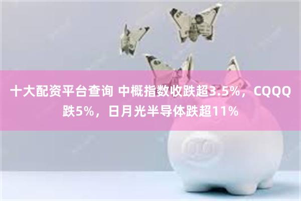 十大配资平台查询 中概指数收跌超3.5%，CQQQ跌5%，日月光半导体跌超11%