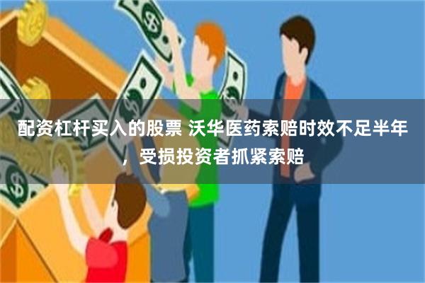 配资杠杆买入的股票 沃华医药索赔时效不足半年，受损投资者抓紧索赔