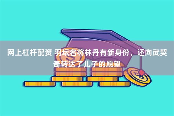 网上杠杆配资 羽坛名将林丹有新身份，还向武契奇转达了儿子的愿望