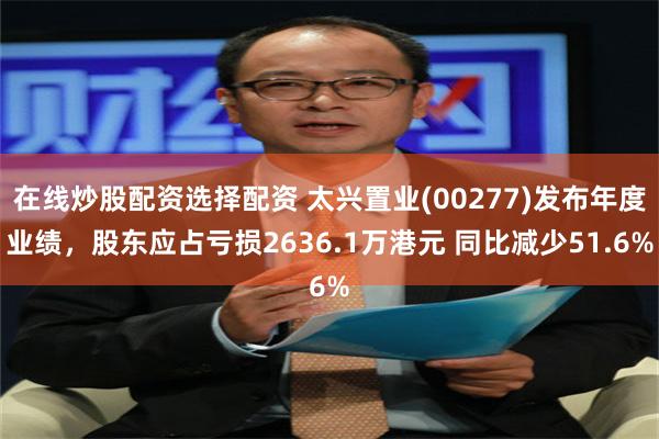 在线炒股配资选择配资 太兴置业(00277)发布年度业绩，股东应占亏损2636.1万港元 同比减少51.6%