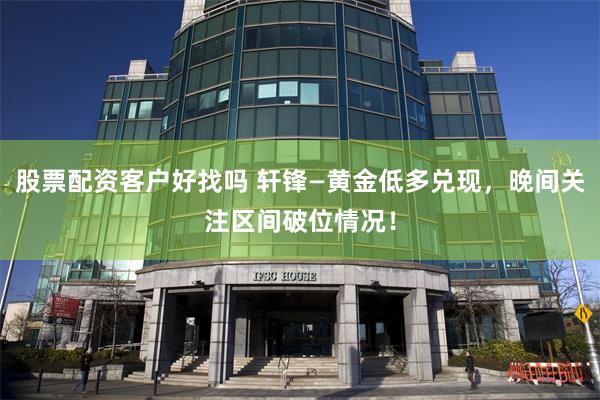 股票配资客户好找吗 轩锋—黄金低多兑现，晚间关注区间破位情况！