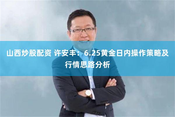 山西炒股配资 许安丰:6.25黄金日内操作策略及行情思路分析