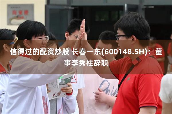 信得过的配资炒股 长春一东(600148.SH)：董事李秀柱辞职