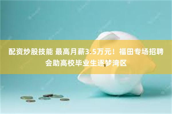配资炒股技能 最高月薪3.5万元!福田专场招聘会助高校毕业生逐梦湾区
