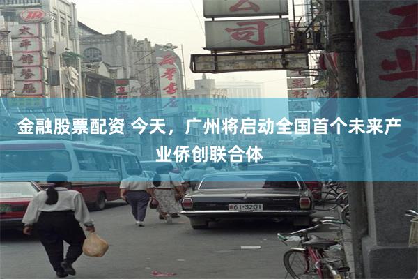 金融股票配资 今天，广州将启动全国首个未来产业侨创联合体