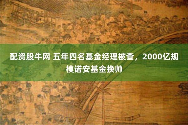 配资股牛网 五年四名基金经理被查，2000亿规模诺安基金换帅