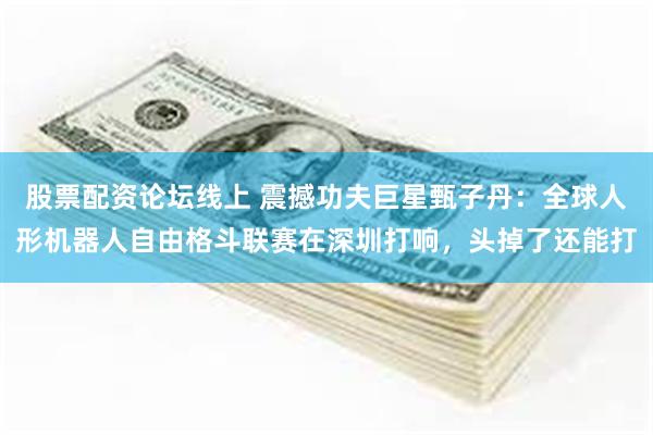 股票配资论坛线上 震撼功夫巨星甄子丹：全球人形机器人自由格斗联赛在深圳打响，头掉了还能打
