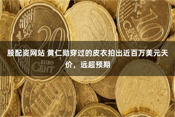 股配资网站 黄仁勋穿过的皮衣拍出近百万美元天价，远超预期