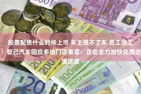 股票配债什么时候上市 车主提不了车 员工没工资！智己汽车回应多地门店暴雷：正在全力加快处理进度