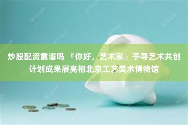 炒股配资靠谱吗 『你好，艺术家』予寻艺术共创计划成果展亮相北京工艺美术博物馆