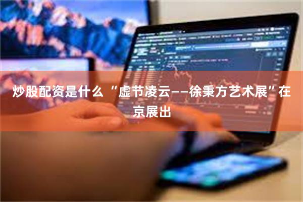 炒股配资是什么 “虚节凌云——徐秉方艺术展”在京展出