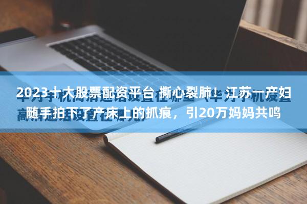 2023十大股票配资平台 撕心裂肺！江苏一产妇随手拍下了产床上的抓痕，引20万妈妈共鸣