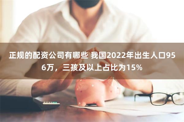 正规的配资公司有哪些 我国2022年出生人口956万，三孩及以上占比为15%