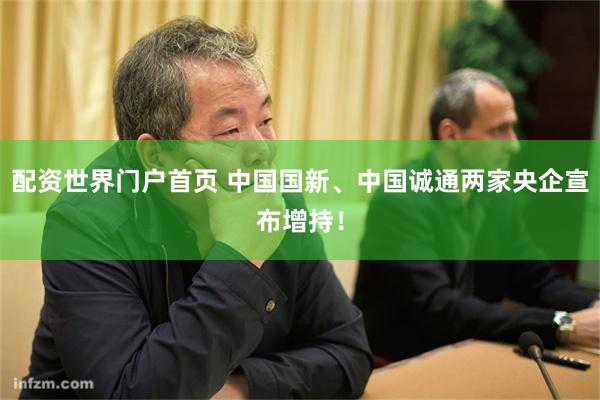 配资世界门户首页 中国国新、中国诚通两家央企宣布增持！