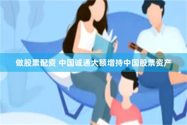 做股票配资 中国诚通大额增持中国股票资产