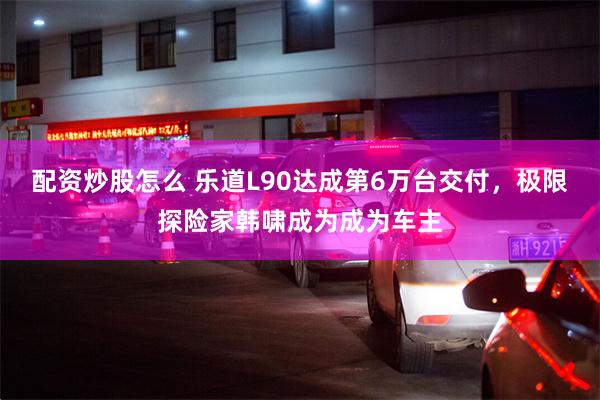配资炒股怎么 乐道L90达成第6万台交付，极限探险家韩啸成为成为车主