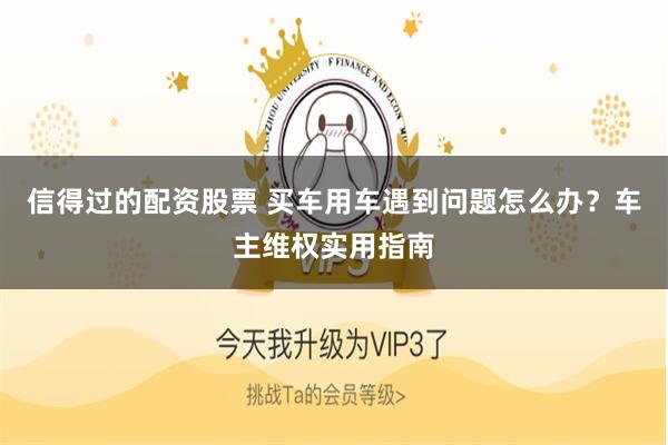 信得过的配资股票 买车用车遇到问题怎么办？车主维权实用指南