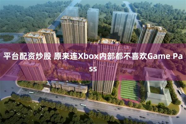 平台配资炒股 原来连Xbox内部都不喜欢Game Pass