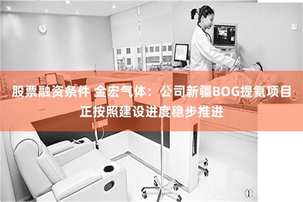 股票融资条件 金宏气体：公司新疆BOG提氦项目正按照建设进度稳步推进