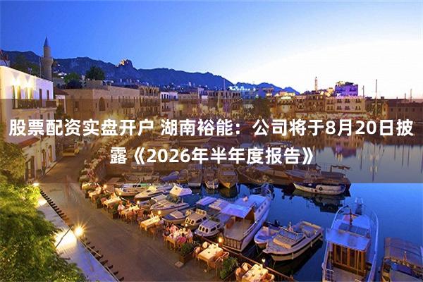 股票配资实盘开户 湖南裕能：公司将于8月20日披露《2026年半年度报告》