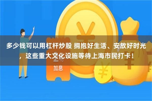 多少钱可以用杠杆炒股 拥抱好生活、安放好时光,这些重大文化设施等待上海市民打卡!