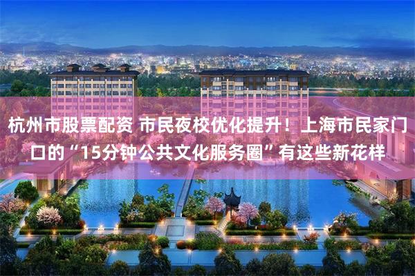 杭州市股票配资 市民夜校优化提升！上海市民家门口的“15分钟公共文化服务圈”有这些新花样