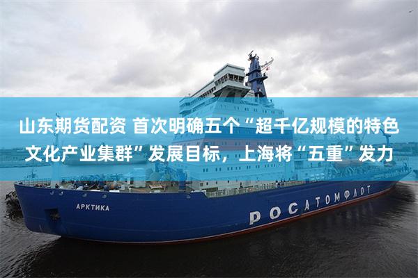 山东期货配资 首次明确五个“超千亿规模的特色文化产业集群”发展目标，上海将“五重”发力