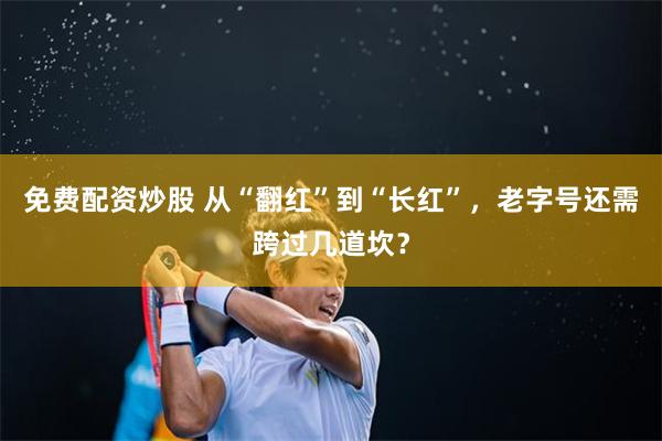 免费配资炒股 从“翻红”到“长红”，老字号还需跨过几道坎？