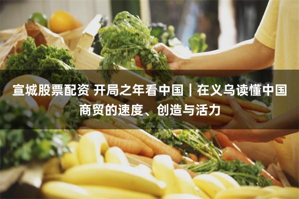 宣城股票配资 开局之年看中国｜在义乌读懂中国商贸的速度、创造与活力
