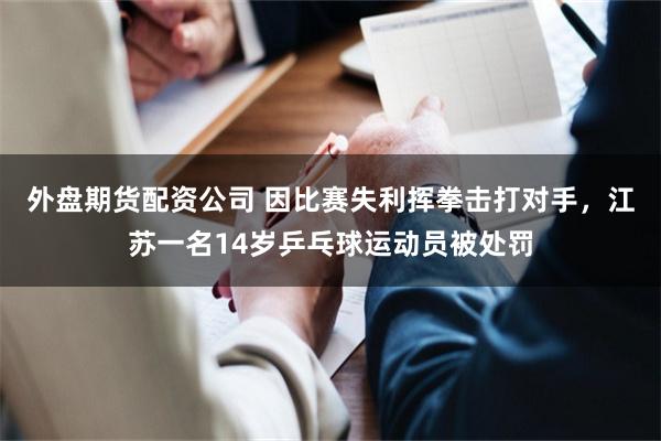 外盘期货配资公司 因比赛失利挥拳击打对手，江苏一名14岁乒乓球运动员被处罚