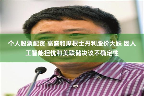 个人股票配资 高盛和摩根士丹利股价大跌 因人工智能担忧和美联储决议不确定性