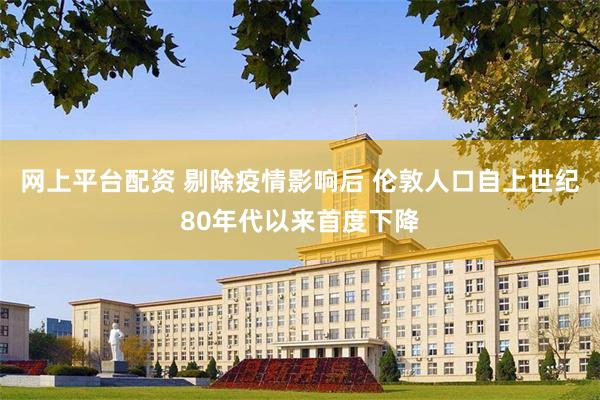 网上平台配资 剔除疫情影响后 伦敦人口自上世纪80年代以来首度下降