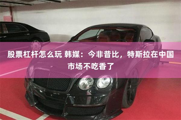 股票杠杆怎么玩 韩媒：今非昔比，特斯拉在中国市场不吃香了