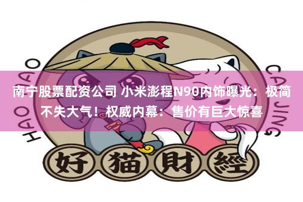 南宁股票配资公司 小米澎程N90内饰曝光：极简不失大气！权威内幕：售价有巨大惊喜