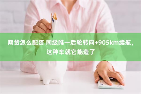 期货怎么配资 同级唯一后轮转向+905km续航，这种车就它能造了