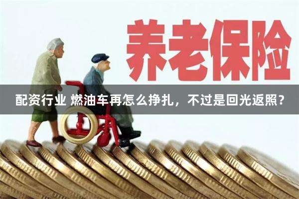 配资行业 燃油车再怎么挣扎，不过是回光返照？