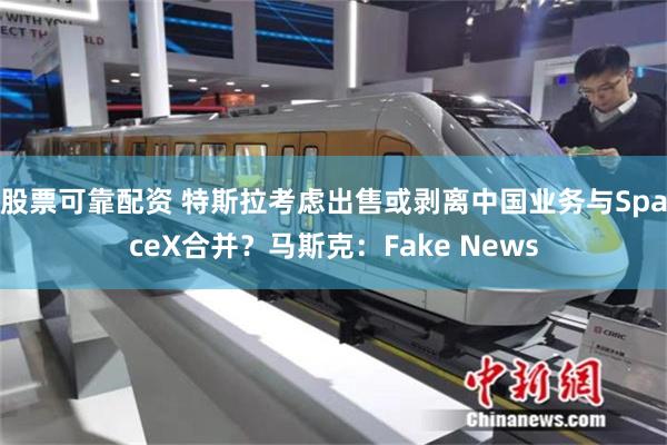 股票可靠配资 特斯拉考虑出售或剥离中国业务与SpaceX合并？马斯克：Fake News