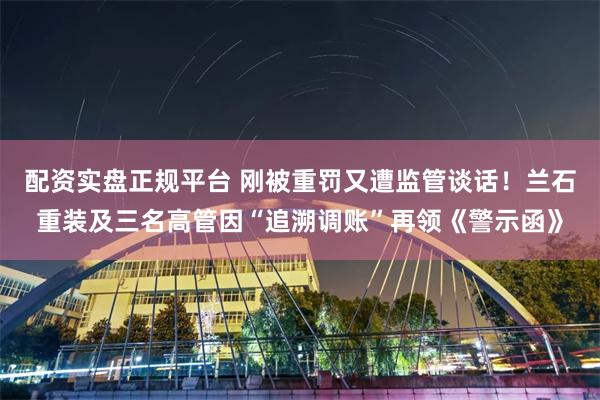 配资实盘正规平台 刚被重罚又遭监管谈话！兰石重装及三名高管因“追溯调账”再领《警示函》