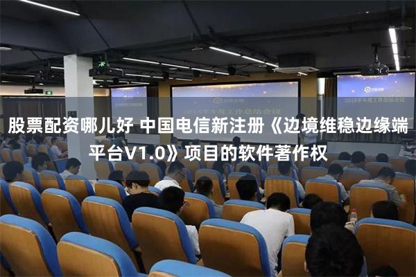股票配资哪儿好 中国电信新注册《边境维稳边缘端平台V1.0》项目的软件著作权