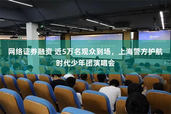 网络证劵融资 近5万名观众到场，上海警方护航时代少年团演唱会