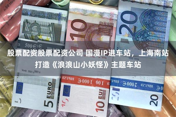 股票配资股票配资公司 国漫IP进车站，上海南站打造《浪浪山小妖怪》主题车站