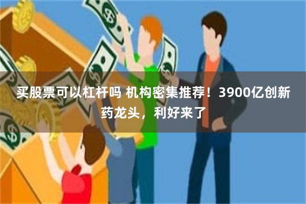 买股票可以杠杆吗 机构密集推荐！3900亿创新药龙头，利好来了