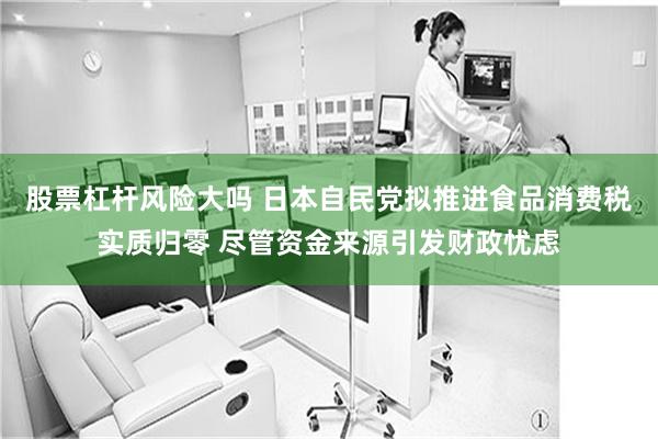 股票杠杆风险大吗 日本自民党拟推进食品消费税实质归零 尽管资金来源引发财政忧虑