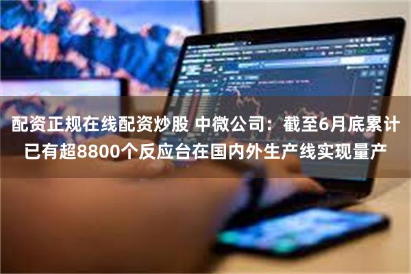配资正规在线配资炒股 中微公司：截至6月底累计已有超8800个反应台在国内外生产线实现量产