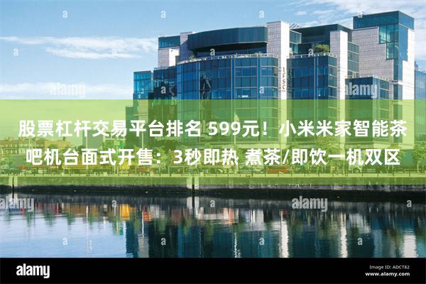 股票杠杆交易平台排名 599元!小米米家智能茶吧机台面式开售:3秒即热 煮茶/即饮一机双区