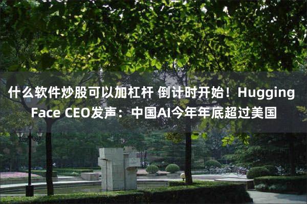 什么软件炒股可以加杠杆 倒计时开始！Hugging Face CEO发声：中国AI今年年底超过美国