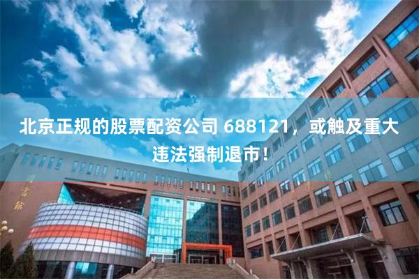 北京正规的股票配资公司 688121，或触及重大违法强制退市！