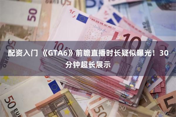 配资入门 《GTA6》前瞻直播时长疑似曝光！30分钟超长展示