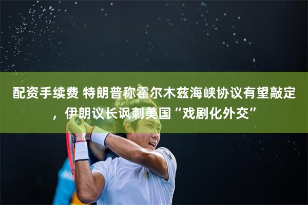 配资手续费 特朗普称霍尔木兹海峡协议有望敲定，伊朗议长讽刺美国“戏剧化外交”