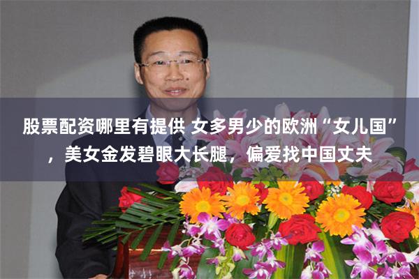 股票配资哪里有提供 女多男少的欧洲“女儿国”，美女金发碧眼大长腿，偏爱找中国丈夫